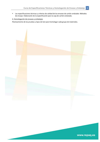 Curso	
  de	
  Especificaciones	
  Técnicas	
  y	
  Homologación	
  de	
  Envase	
  y	
  Embalaje	
   3	
  
	
  
	
  
• Las	
  especificaciones	
  técnicas	
  y	
  criterios	
  de	
  calidad	
  de	
  los	
  envases	
  de	
  cartón	
  ondulado.	
  Métodos	
  
de	
  ensayo.	
  Elaboración	
  de	
  la	
  especificación	
  para	
  la	
  caja	
  de	
  cartón	
  ondulado.	
  
4.	
  Homologación	
  de	
  envases	
  y	
  embalajes	
  
Planteamiento	
  de	
  las	
  pruebas	
  y	
  tipos	
  de	
  test	
  para	
  homologar	
  cada	
  grupo	
  de	
  materiales.	
  
	
  
 