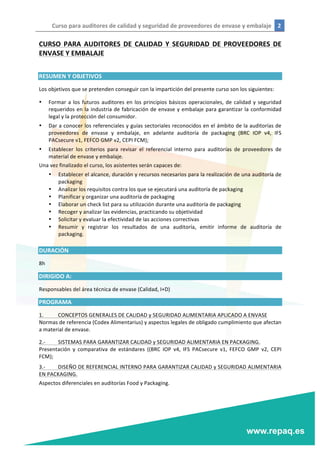 Curso	
  para	
  auditores	
  de	
  calidad	
  y	
  seguridad	
  de	
  proveedores	
  de	
  envase	
  y	
  embalaje	
   2	
  
	
  
	
  
CURSO	
   PARA	
   AUDITORES	
   DE	
   CALIDAD	
   Y	
   SEGURIDAD	
   DE	
   PROVEEDORES	
   DE	
  
ENVASE	
  Y	
  EMBALAJE	
  
	
  
RESUMEN	
  Y	
  OBJETIVOS	
  
Los	
  objetivos	
  que	
  se	
  pretenden	
  conseguir	
  con	
  la	
  impartición	
  del	
  presente	
  curso	
  son	
  los	
  siguientes:	
  
• Formar	
  a	
  los	
  futuros	
  auditores	
  en	
  los	
  principios	
  básicos	
  operacionales,	
  de	
  calidad	
  y	
  seguridad	
  
requeridos	
  en	
  la	
  industria	
  de	
  fabricación	
  de	
  envase	
  y	
  embalaje	
  para	
  garantizar	
  la	
  conformidad	
  
legal	
  y	
  la	
  protección	
  del	
  consumidor.	
  
• Dar	
  a	
  conocer	
  los	
  referenciales	
  y	
  guías	
  sectoriales	
  reconocidos	
  en	
  el	
  ámbito	
  de	
  la	
  auditorías	
  de	
  
proveedores	
   de	
   envase	
   y	
   embalaje,	
   en	
   adelante	
   auditoría	
   de	
   packaging	
   (BRC	
   IOP	
   v4,	
   IFS	
  
PACsecure	
  v1,	
  FEFCO	
  GMP	
  v2,	
  CEPI	
  FCM);	
  
• Establecer	
   los	
   criterios	
   para	
   revisar	
   el	
   referencial	
   interno	
   para	
   auditorías	
   de	
   proveedores	
   de	
  
material	
  de	
  envase	
  y	
  embalaje.	
  
Una	
  vez	
  finalizado	
  el	
  curso,	
  los	
  asistentes	
  serán	
  capaces	
  de:	
  
• Establecer	
  el	
  alcance,	
  duración	
  y	
  recursos	
  necesarios	
  para	
  la	
  realización	
  de	
  una	
  auditoría	
  de	
  
packaging	
  
• Analizar	
  los	
  requisitos	
  contra	
  los	
  que	
  se	
  ejecutará	
  una	
  auditoría	
  de	
  packaging	
  
• Planificar	
  y	
  organizar	
  una	
  auditoría	
  de	
  packaging	
  
• Elaborar	
  un	
  check	
  list	
  para	
  su	
  utilización	
  durante	
  una	
  auditoría	
  de	
  packaging	
  
• Recoger	
  y	
  analizar	
  las	
  evidencias,	
  practicando	
  su	
  objetividad	
  
• Solicitar	
  y	
  evaluar	
  la	
  efectividad	
  de	
  las	
  acciones	
  correctivas	
  
• Resumir	
   y	
   registrar	
   los	
   resultados	
   de	
   una	
   auditoría,	
   emitir	
   informe	
   de	
   auditoría	
   de	
  
packaging.	
  
	
  
DURACIÓN	
  
8h	
  
DIRIGIDO	
  A:	
  
Responsables	
  del	
  área	
  técnica	
  de	
  envase	
  (Calidad,	
  I+D)	
  
PROGRAMA	
  
1.	
   CONCEPTOS	
  GENERALES	
  DE	
  CALIDAD	
  y	
  SEGURIDAD	
  ALIMENTARIA	
  APLICADO	
  A	
  ENVASE	
  
Normas	
  de	
  referencia	
  (Codex	
  Alimentarius)	
  y	
  aspectos	
  legales	
  de	
  obligado	
  cumplimiento	
  que	
  afectan	
  
a	
  material	
  de	
  envase.	
  
2.-­‐	
   SISTEMAS	
  PARA	
  GARANTIZAR	
  CALIDAD	
  y	
  SEGURIDAD	
  ALIMENTARIA	
  EN	
  PACKAGING.	
  
Presentación	
   y	
   comparativa	
   de	
   estándares	
   ((BRC	
   IOP	
   v4,	
   IFS	
   PACsecure	
   v1,	
   FEFCO	
   GMP	
   v2,	
   CEPI	
  
FCM);	
  
3.-­‐	
   DISEÑO	
  DE	
  REFERENCIAL	
  INTERNO	
  PARA	
  GARANTIZAR	
  CALIDAD	
  y	
  SEGURIDAD	
  ALIMENTARIA	
  
EN	
  PACKAGING.	
  
Aspectos	
  diferenciales	
  en	
  auditorías	
  Food	
  y	
  Packaging.	
  
 