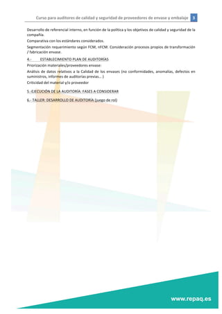 Curso	
  para	
  auditores	
  de	
  calidad	
  y	
  seguridad	
  de	
  proveedores	
  de	
  envase	
  y	
  embalaje	
   3	
  
	
  
	
  
Desarrollo	
  de	
  referencial	
  interno,	
  en	
  función	
  de	
  la	
  política	
  y	
  los	
  objetivos	
  de	
  calidad	
  y	
  seguridad	
  de	
  la	
  
compañía.	
  
Comparativa	
  con	
  los	
  estándares	
  considerados.	
  
Segmentación	
  requerimiento	
  según	
  FCM,	
  nFCM.	
  Consideración	
  procesos	
  propios	
  de	
  transformación	
  
/	
  fabricación	
  envase.	
  
4.-­‐	
   ESTABLECIMIENTO	
  PLAN	
  DE	
  AUDITORÍAS	
  
Priorización	
  materiales/proveedores	
  envase:	
  
Análisis	
  de	
  datos	
  relativos	
  a	
  la	
  Calidad	
  de	
  los	
  envases	
  (no	
  conformidades,	
  anomalías,	
  defectos	
  en	
  
suministros,	
  informes	
  de	
  auditorías	
  previas…	
  )	
  
Criticidad	
  del	
  material	
  y/o	
  proveedor	
  
5.-­‐EJECUCIÓN	
  DE	
  LA	
  AUDITORÍA:	
  FASES	
  A	
  CONSIDERAR	
  
6.-­‐	
  TALLER:	
  DESARROLLO	
  DE	
  AUDITORÍA	
  (juego	
  de	
  rol)	
  
	
  
 