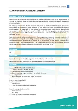 Curso	
  de	
  Huella	
  de	
  Carbono	
   2	
  
	
  
	
  
CÁLCULO	
  Y	
  GESTIÓN	
  DE	
  HUELLA	
  DE	
  CARBONO	
  
	
  
RESUMEN	
  Y	
  OBJETIVOS	
  
La	
   mitigación	
   de	
   los	
   efectos	
   provocados	
   por	
   el	
   cambio	
   climático	
   es	
   unos	
   de	
   los	
   mayores	
   retos	
   a	
  
afrontar	
  en	
  el	
  ámbito	
  global	
  por	
  parte	
  de	
  las	
  naciones,	
  gobiernos,	
  empresas	
  y	
  organizaciones	
  en	
  las	
  
próximas	
  décadas.	
  
En	
   especial,	
   la	
   reducción	
   de	
   las	
   emisiones	
   de	
   gases	
   de	
   efecto	
   invernadero	
   (GEI),	
   principales	
  
responsables	
  del	
  impacto	
  de	
  cambio	
  climático,	
  ha	
  sido	
  identificada	
  como	
  uno	
  de	
  los	
  objetivos	
  más	
  
relevantes	
  sobre	
  los	
  que	
  actuar.	
  En	
  este	
  sentido,	
  el	
  Protocolo	
  de	
  Kioto,	
  auspiciado	
  por	
  la	
  ONU	
  en	
  su	
  
convenio	
  sobre	
  cambio	
  climático,	
  y	
  firmado	
  en	
  2002	
  por	
  la	
  Unión	
  Europea,	
  tiene	
  como	
  objetivo	
  que	
  
los	
  países	
  pertenecientes	
  al	
  Anexo	
  I	
  (Países	
  industrializados	
  y	
  Economías	
  en	
  Transición)	
  reduzcan	
  sus	
  
emisiones	
  de	
  GEI.	
  	
  
La	
  determinación	
  de	
  la	
  Huella	
  de	
  Carbono,	
  es	
  el	
  primer	
  paso	
  para	
  establecer	
  planes	
  de	
  acción	
  con	
  el	
  
fin	
  de	
  minimizar	
  el	
  impacto	
  ambiental	
  generado	
  por	
  las	
  actividades	
  productivas	
  de	
  una	
  empresa	
  y	
  su	
  
cadena	
  de	
  suministro,	
  así	
  como	
  de	
  las	
  propias	
  de	
  su	
  organización.	
  De	
  esta	
  manera,	
  las	
  compañías	
  
pueden	
  afrontar	
  y	
  responder	
  eficazmente	
  a	
  las	
  exigencias	
  presentes	
  y	
  futuras,	
  obteniendo	
  ventajas	
  
competitivas	
  en	
  un	
  mercado	
  globalizado	
  marcado	
  por	
  la	
  conciencia	
  “verde”.	
  
	
  
DURACIÓN	
  
8h	
  
DIRIGIDO	
  A:	
  
Personal	
  con	
  responsabilidad	
  en	
  la	
  gestión	
  medioambiental	
  de	
  la	
  empresa.	
  
Personal	
  técnico	
  de	
  la	
  Administración	
  competente	
  en	
  el	
  área	
  medioambiental.	
  
PROGRAMA	
  
1.	
   Introducción	
  a	
  la	
  Huella	
  de	
  Carbono	
  
1.1.	
  Cambio	
  Climático:	
  El	
  estado	
  del	
  arte	
  
1.2.	
  El	
  concepto	
  de	
  la	
  Huella	
  de	
  Carbono	
  
1.3.	
  Oportunidades	
  y	
  riesgos	
  asociados	
  a	
  la	
  Huella	
  de	
  Carbono	
  
1.4.	
  La	
  Compra	
  Verde	
  
1.5.	
  Aproximaciones	
  al	
  cálculo	
  de	
  la	
  Huella	
  de	
  Carbono	
  
	
  
2.	
  La	
  HC	
  de	
  una	
  organización	
  
2.1.	
  Normativa	
  ISO	
  
2.2.	
  GHG	
  Protocol	
  
2.3.	
  Otras	
  normativas	
  sectoriales	
  /	
  por	
  países	
  
	
  
3.	
  La	
  HC	
  de	
  un	
  producto	
  o	
  servicio	
  
2.1.	
  Normativa	
  ISO	
  
2.2.	
  PAS	
  2050	
  
2.3.	
  Otras	
  normativas	
  sectoriales	
  /	
  por	
  países	
  
 