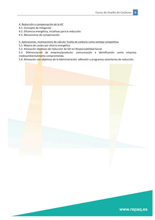 Curso	
  de	
  Huella	
  de	
  Carbono	
   3	
  
	
  
	
  
	
  
4.	
  Reducción	
  y	
  compensación	
  de	
  la	
  HC	
  
4.1.	
  Concepto	
  de	
  mitigación	
  
4.2.	
  Eficiencia	
  energética,	
  inciativas	
  para	
  la	
  reducción.	
  
4.3.	
  Mecanismos	
  de	
  compensación	
  
	
  
5.	
  Aplicaciones,	
  motivaciones	
  de	
  cálculo:	
  huella	
  de	
  carbono	
  como	
  ventaja	
  competitiva	
  
5.1.	
  Mejora	
  de	
  costes	
  por	
  ahorro	
  energético	
  
5.2.	
  Alineación	
  objetivos	
  de	
  reducción	
  de	
  GEI	
  en	
  Responsabilidad	
  Social	
  
5.3.	
   Diferenciación	
   de	
   empresa/producto:	
   comunicación	
   e	
   identificación	
   como	
   empresa	
  
medioambientalmente	
  comprometida.	
  
5.4.	
  Alineación	
  con	
  objetivos	
  de	
  la	
  Administración:	
  adhesión	
  a	
  programas	
  voluntarios	
  de	
  reducción.	
  
	
  
	
  
 