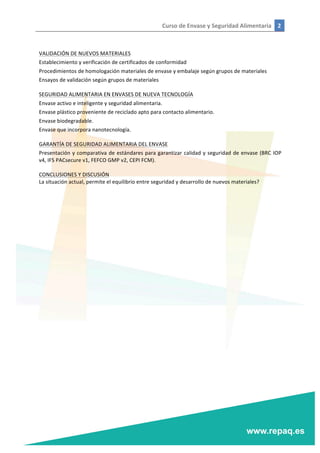 Curso	
  de	
  Envase	
  y	
  Seguridad	
  Alimentaria	
   2	
  
	
  
	
  
	
  
VALIDACIÓN	
  DE	
  NUEVOS	
  MATERIALES	
  
Establecimiento	
  y	
  verificación	
  de	
  certificados	
  de	
  conformidad	
  
Procedimientos	
  de	
  homologación	
  materiales	
  de	
  envase	
  y	
  embalaje	
  según	
  grupos	
  de	
  materiales	
  
Ensayos	
  de	
  validación	
  según	
  grupos	
  de	
  materiales	
  
	
  
SEGURIDAD	
  ALIMENTARIA	
  EN	
  ENVASES	
  DE	
  NUEVA	
  TECNOLOGÍA	
  
Envase	
  activo	
  e	
  inteligente	
  y	
  seguridad	
  alimentaria.	
  
Envase	
  plástico	
  proveniente	
  de	
  reciclado	
  apto	
  para	
  contacto	
  alimentario.	
  
Envase	
  biodegradable.	
  
Envase	
  que	
  incorpora	
  nanotecnología.	
  
	
  
GARANTÍA	
  DE	
  SEGURIDAD	
  ALIMENTARIA	
  DEL	
  ENVASE	
  
Presentación	
  y	
  comparativa	
  de	
  estándares	
  para	
  garantizar	
  calidad	
  y	
  seguridad	
  de	
  envase	
  (BRC	
  IOP	
  
v4,	
  IFS	
  PACsecure	
  v1,	
  FEFCO	
  GMP	
  v2,	
  CEPI	
  FCM).	
  
	
  
CONCLUSIONES	
  Y	
  DISCUSIÓN	
  
La	
  situación	
  actual,	
  permite	
  el	
  equilibrio	
  entre	
  seguridad	
  y	
  desarrollo	
  de	
  nuevos	
  materiales?	
  
 