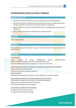 Curso	
  de	
  Optimización	
  de	
  Costes	
  en	
  Envase	
  y	
  Embalaje	
   1	
  
	
  
	
  
	
  
OPTIMIZACIÓN	
  DE	
  COSTES	
  EN	
  ENVASE	
  Y	
  EMBALAJE	
  
RESUMEN	
  Y	
  OBJETIVOS	
  
Ø Aprender	
  a	
  identificar	
  puntos	
  de	
  mejora	
  en	
  la	
  cadena	
  de	
  suministro	
  de	
  packaging	
  
Ø Sistematizar	
  el	
  proceso	
  de	
  optimización	
  de	
  materiales	
  de	
  envase	
  y	
  embalaje	
  y	
  procesos	
  de	
  
envasado	
  y	
  auxiliares	
  a	
  través	
  de	
  herramientas	
  basadas	
  en	
  re-­‐ingeniería.	
  
Ø Optimizar	
  el	
  proceso	
  de	
  compra	
  de	
  material	
  de	
  envase	
  y	
  embalaje:	
  gestión	
  de	
  compras	
  por	
  
categorías.	
  
Ø Puesta	
  al	
  día	
  de	
  las	
  tendencias	
  y	
  alternativas	
  de	
  envasado	
  actuales	
  
	
  
DURACIÓN	
  
16h	
  con	
  taller	
  práctico	
  
	
  
DIRIGIDO	
  A:	
  
Responsables	
  técnicos	
  (I+D,	
  Calidad,	
  Compras…)	
  del	
  área	
  de	
  envase	
  y	
  envasado	
  de	
  industria	
  
agroalimentaria.	
  
	
  
PROGRAMA	
  
INTRODUCCIÓN	
  
Nuevo	
   concepto	
   de	
   envase	
   multifuncional:	
   sistema	
   producto/envase,	
  
producto/envase/embalaje.	
  Análisis	
  de	
  la	
  funcionalidad	
  del	
  envase.	
  
El	
  envase	
  100%	
  funcional	
  como	
  estrategia	
  hacia	
  envases	
  más	
  sostenibles.	
  
IDENTIFICACIÓN	
  DE	
  PUNTOS	
  DE	
  MEJORA	
  EN	
  LA	
  CADENA	
  DE	
  SUMINISTRO	
  DE	
  PACKAGING	
  
Aptitud	
  del	
  sistema	
  envase/producto.	
  
Eficiencia	
  en	
  proceso	
  de	
  envasado	
  y	
  auxiliares.	
  
Eficiencia	
  logística.	
  
Shelf	
  impact:	
  condicionantes	
  en	
  punto	
  de	
  venta	
  y	
  adaptación	
  a	
  uso	
  del	
  consumidor.	
  
SOLUCIONES/ALTERNATIVAS:	
  GESTIÓN	
  DE	
  COMPRAS	
  POR	
  CATEGORIAS	
  
Identificación	
  de	
  categorías	
  de	
  materiales	
  en	
  la	
  partida	
  de	
  packaging.	
  
Agrupación	
  de	
  envase	
  por	
  categorías	
  de	
  materiales.	
  
Herramientas	
  de	
  negociación	
  por	
  categorías.	
  
SOLUCIONES/ALTERNATIVAS:	
  RE-­‐INGENIERIA	
  
Re-­‐ingeniería	
  de	
  materiales	
  de	
  envase.	
  
Re-­‐	
  ingeniería	
  de	
  procesos	
  de	
  envasado.	
  
 