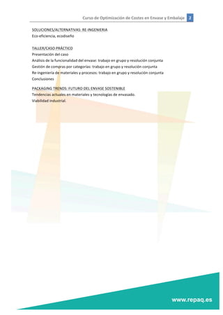 Curso	
  de	
  Optimización	
  de	
  Costes	
  en	
  Envase	
  y	
  Embalaje	
   2	
  
	
  
	
  
SOLUCIONES/ALTERNATIVAS:	
  RE-­‐INGENIERIA	
  
Eco-­‐eficiencia,	
  ecodiseño	
  
	
  
TALLER/CASO	
  PRÁCTICO	
  
Presentación	
  del	
  caso	
  
Análisis	
  de	
  la	
  funcionalidad	
  del	
  envase:	
  trabajo	
  en	
  grupo	
  y	
  resolución	
  conjunta	
  
Gestión	
  de	
  compras	
  por	
  categorías:	
  trabajo	
  en	
  grupo	
  y	
  resolución	
  conjunta	
  
Re-­‐ingeniería	
  de	
  materiales	
  y	
  procesos:	
  trabajo	
  en	
  grupo	
  y	
  resolución	
  conjunta	
  
Conclusiones	
  
PACKAGING	
  TRENDS:	
  FUTURO	
  DEL	
  ENVASE	
  SOSTENIBLE	
  
Tendencias	
  actuales	
  en	
  materiales	
  y	
  tecnologías	
  de	
  envasado.	
  
Viabilidad	
  industrial.	
  
 