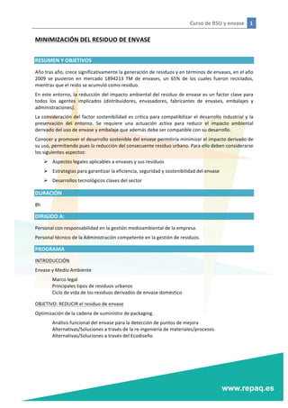 Curso	
  de	
  RSU	
  y	
  envase	
   1	
  
	
  
	
  
MINIMIZACIÓN	
  DEL	
  RESIDUO	
  DE	
  ENVASE	
  
	
  
RESUMEN	
  Y	
  OBJETIVOS	
  
Año	
  tras	
  año,	
  crece	
  significativamente	
  la	
  generación	
  de	
  residuos	
  y	
  en	
  términos	
  de	
  envases,	
  en	
  el	
  año	
  
2009	
   se	
   pusieron	
   en	
   mercado	
   1894213	
   TM	
   de	
   envases,	
   un	
   65%	
   de	
   los	
   cuales	
   fueron	
   reciclados,	
  
mientras	
  que	
  el	
  resto	
  se	
  acumuló	
  como	
  residuo.	
  
En	
  este	
  entorno,	
  la	
  reducción	
  del	
  impacto	
  ambiental	
  del	
  residuo	
  de	
  envase	
  es	
  un	
  factor	
  clave	
  para	
  
todos	
   los	
   agentes	
   implicados	
   (distribuidores,	
   envasadores,	
   fabricantes	
   de	
   envases,	
   embalajes	
   y	
  
administraciones).	
  
La	
  consideración	
  del	
  factor	
  sostenibilidad	
  es	
  crítica	
  para	
  compatibilizar	
  el	
  desarrollo	
  industrial	
  y	
  la	
  
preservación	
   del	
   entorno.	
   Se	
   requiere	
   una	
   actuación	
   activa	
   para	
   reducir	
   el	
   impacto	
   ambiental	
  
derivado	
  del	
  uso	
  de	
  envase	
  y	
  embalaje	
  que	
  además	
  debe	
  ser	
  compatible	
  con	
  su	
  desarrollo.	
  
Conocer	
  y	
  promover	
  el	
  desarrollo	
  sostenible	
  del	
  envase	
  permitiría	
  minimizar	
  el	
  impacto	
  derivado	
  de	
  
su	
  uso,	
  permitiendo	
  pues	
  la	
  reducción	
  del	
  consecuente	
  residuo	
  urbano.	
  Para	
  ello	
  deben	
  considerarse	
  
los	
  siguientes	
  aspectos:	
  
Ø Aspectos	
  legales	
  aplicables	
  a	
  envases	
  y	
  sus	
  residuos	
  
Ø Estrategias	
  para	
  garantizar	
  la	
  eficiencia,	
  seguridad	
  y	
  sostenibilidad	
  del	
  envase	
  
Ø Desarrollos	
  tecnológicos	
  claves	
  del	
  sector	
  
DURACIÓN	
  
8h	
  
DIRIGIDO	
  A:	
  
Personal	
  con	
  responsabilidad	
  en	
  la	
  gestión	
  medioambiental	
  de	
  la	
  empresa.	
  
Personal	
  técnico	
  de	
  la	
  Administración	
  competente	
  en	
  la	
  gestión	
  de	
  residuos.	
  
PROGRAMA	
  
INTRODUCCIÓN	
  
Envase	
  y	
  Medio	
  Ambiente	
  
	
   Marco	
  legal	
  
	
   Principales	
  tipos	
  de	
  residuos	
  urbanos	
  
	
   Ciclo	
  de	
  vida	
  de	
  los	
  residuos	
  derivados	
  de	
  envase	
  doméstico	
  
OBJETIVO:	
  REDUCIR	
  el	
  residuo	
  de	
  envase	
  
Optimización	
  de	
  la	
  cadena	
  de	
  suministro	
  de	
  packaging.	
  
	
   Análisis	
  funcional	
  del	
  envase	
  para	
  la	
  detección	
  de	
  puntos	
  de	
  mejora	
  
	
   Alternativas/Soluciones	
  a	
  través	
  de	
  la	
  re-­‐ingeniería	
  de	
  materiales/procesos.	
  
	
   Alternativas/Soluciones	
  a	
  través	
  del	
  Ecodiseño	
  
	
  
 