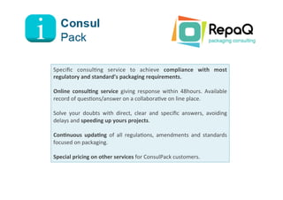 Speciﬁc	
   consul8ng	
   service	
   to	
   achieve	
   compliance	
   with	
   most	
  
regulatory	
  and	
  standard’s	
  packaging	
  requirements.	
  
	
  
Online	
   consulIng	
   service	
   giving	
   response	
   within	
   48hours.	
   Available	
  
record	
  of	
  ques8ons/answer	
  on	
  a	
  collabora8ve	
  on	
  line	
  place.	
  
	
  
Solve	
   your	
   doubts	
   with	
   direct,	
   clear	
   and	
   speciﬁc	
   answers,	
   avoiding	
  
delays	
  and	
  speeding	
  up	
  yours	
  projects.	
  	
  
	
  
ConInuous	
   updaIng	
   of	
   all	
   regula8ons,	
   amendments	
   and	
   standards	
  
focused	
  on	
  packaging.	
  
	
  
Special	
  pricing	
  on	
  other	
  services	
  for	
  ConsulPack	
  customers.	
  
 