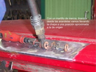 Con un martillo de inercia, tirando  desde las arandelas vamos llevando la chapa a una posición aproximada a la de origen 