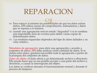  Para reducir al mínimo las posibilidades de que los datos sufran
daños, ZFS utiliza sumas de comprobación, redundancia y datos
que se reparan a sí mismos.
 cuando una agrupación está en estado "degraded" o si se combina
una improbable serie de eventos para dañar varias copias de
determinados datos.
 Las medidas requeridas dependen del tipo de datos dañados y su
valor relativo.
Metadatos de agrupación: para abrir una agrupación y acceder a
conjuntos de datos, ZFS debe analizar cierta cantidad de datos. Si se
dañan estos datos, quedará inaccesible toda la agrupación o partes de
la jerarquía del conjuntos de datos.
Datos de objeto: el daño afecta a un determinado archivo o directorio.
Ello puede hacer que no sea posible acceder a una parte del archivo o
directorio, o causar la interrupción del objeto.
Los datos se verifican durante el funcionamiento normal y durante el
proceso de limpieza.
REPARACION
 