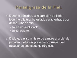 Paradigmas de la Piel.Durante décadas, la reparación de labio leporino bilateral ha estado caracterizada por desequilibrio entre:La piel de la columnela .La del prolabio.Dado que el suministro de sangre a la piel del prolabio  debe ser preservado, suelen ser necesarias dos fases quirúrgicas.