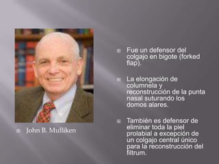 John B. MullikenFue un defensor del colgajo en bigote (forkedflap).La elongación de columnela y reconstrucción de la punta nasal suturando los domos alares. También es defensor de eliminar toda la piel prolabial a excepción de un colgajo central único para la reconstrucción del filtrum. 