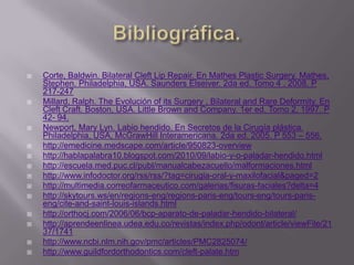 Bibliográfica.Corte, Baldwin. Bilateral Cleft Lip Repair. En Mathes Plastic Surgery. Mathes, Stephen. Philadelphia, USA. Saunders Elseiver. 2da ed. Tomo 4 . 2008. P 217-247Millard, Ralph. The Evolución of its Surgery , Bilateral and Rare Deformity. En Cleft Craft. Boston, USA. Little Brown and Company. 1er ed. Tomo 2. 1997. P 42- 94.Newport, Mary Lyn. Labio hendido. En Secretos de la Cirugía plástica. Philadelphia, USA, McGrawHill Interamericana. 2da ed. 2005. P 553 – 556.http://emedicine.medscape.com/article/950823-overviewhttp://hablapalabra10.blogspot.com/2010/09/labio-y-o-paladar-hendido.htmlhttp://escuela.med.puc.cl/publ/manualcabezacuello/malformaciones.htmlhttp://www.infodoctor.org/rss/rss/?tag=cirugia-oral-y-maxilofacial&paged=2http://multimedia.correofarmaceutico.com/galerias/fisuras-faciales?delta=4http://skytours.ws/en/regions-eng/regions-paris-eng/tours-eng/tours-paris-eng/cite-and-saint-louis-islands.htmlhttp://orthocj.com/2006/06/bcp-aparato-de-paladar-hendido-bilateral/http://aprendeenlinea.udea.edu.co/revistas/index.php/odont/article/viewFile/2137/1741http://www.ncbi.nlm.nih.gov/pmc/articles/PMC2825074/http://www.guildfordorthodontics.com/cleft-palate.htm