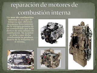 reparación de motores de combustión interna Un mor de combustión interna es un tipo de máquina que obtienen mecánica directamente de la energía química de un combustible que arde dentro de una cámara de combustión. Su nombre se debe a que dicha combustión se produce dentro de la máquina en si misma,. 