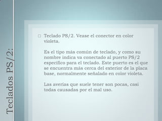 Teclados PS/2:Teclado PS/2. Vease el conector en color violeta.Es el tipo más común de teclado, y como su nombre indica va conectado al puerto PS/2 específico para el teclado. Este puerto es el que se encuentra más cerca del exterior de la placa base, normalmente señalado en color violeta.Las averías que suele tener son pocas, casi todas causadas por el mal uso.