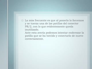La más frecuente es que al ponerlo lo forcemos y se tuerza una de las patillas del conector PS/2, con lo que evidentemente queda inutilizado.Ante esta avería podemos intentar enderezar la patilla que se ha torcido y conectarlo de nuevo correctamente.
