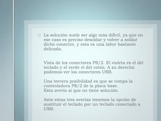 La solución suele ser algo más difícil, ya que en ese caso es preciso desoldar y volver a soldar dicho conector, y esta es una labor bastante delicada.Vista de los conectores PS/2. El violeta es el del teclado y el verde el del ratón. A su derecha podemos ver los conectores USB.Una tercera posibilidad es que se rompa la controladora PS/2 de la placa base.Esta avería si que no tiene solución.Ante estas tres averías tenemos la opción de sustituir el teclado por un teclado conectado a USB.
