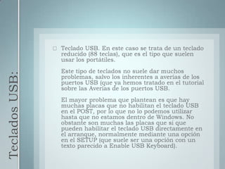 Teclados USB:Teclado USB. En este caso se trata de un teclado reducido (88 teclas), que es el tipo que suelen usar los portátiles.Este tipo de teclados no suele dar muchos problemas, salvo los inherentes a averías de los puertos USB (que ya hemos tratado en el tutorial sobre las Averias de los puertos USB.El mayor problema que plantean es que hay muchas placas que no habilitan el teclado USB en el POST, por lo que no lo podemos utilizar hasta que no estamos dentro de Windows. No obstante son muchas las placas que si que pueden habilitar el teclado USB directamente en el arranque, normalmente mediante una opción en el SETUP (que suele ser una opción con un texto parecido a Enable USB Keyboard).
