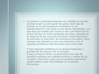 La primera y principal (aunque en realidad no es una avería) es que se nos quede sin pilas. Este tipo de teclado no es precisamente económico en su mantenimiento y las pilas no les duran demasiado, a lo que hay que añadir que tienen la fea costumbre de no avisar de que se están quedando sin pilas, dejando en la mayoría de los casos de funcionar repentinamente.La solución es bien fácil. Se sustituyen las pilas y listo, aunque nos solemos en tal caso encontrar con el segundo problema más frecuente que suelen dar.Y este segundo problema es la desincronización o perdida de frecuencia con el receptor.Como ya hemos dicho, normalmente este tipo de teclados trabajan por radiofrecuencia, a través de un receptor. Pues bien, para que se puedan comunicar ambos deben estar sintonizados en la misma frecuencia.
