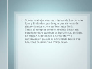 Suelen trabajar con un número de frecuencias fijas y limitadas, por lo que que sistema de sincronizarlos suele ser bastante fácil:Tanto el receptor como el teclado llevan un botoncito para cambiar la frecuencia. Se trata de pulsar el botoncito del receptor y a continuación pulsar el del teclado hasta que hacemos coincidir las frecuencias.