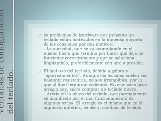 Ventanas de configuración del teclado.os problemas de hardware que presenta un teclado están motivados en la inmensa mayoría de las ocasiones por dos motivos:- La suciedad, que se va acumulando en el mismo hasta que termina por hacer que deje de funcionar correctamente y que se soluciona limpiándolo, preferiblemente con aire a presión.El mal uso del teclado, debido a golpes y ''aporreamientos''. Aunque los teclados suelen ser bastante resistentes, no son irrompibles, por lo que al final terminan cediendo. En este caso poco arreglo hay, salvo comprar un teclado nuevo.- Avería en la placa del teclado, que normalmente se manifiesta por el mal funcionamiento de algunas teclas. El arreglo es el mismo que en el supuesto anterior, es decir, cambiar de teclado.