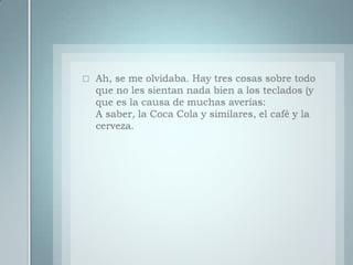 Ah, se me olvidaba. Hay tres cosas sobre todo que no les sientan nada bien a los teclados (y que es la causa de muchas averías:A saber, la Coca Cola y similares, el café y la cerveza.
