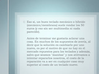 Eso si, un buen teclado mecánico o híbrido (mecánico/membrana) suele rondar los 50 euros (y eso sin ser multimedia ni nada parecido).Antes de terminar me gustaría aclarar una cosa. En muchos de los supuestos de avería, al decir que la solución es cambiarlo por uno nuevo, es por el motivo de que no hay en el mercado repuestos para los teclados y además, salvo que seamos ''manitas'' y nos atrevamos a intentar repararlos nosotros, el costo de la reparación va a ser en cualquier caso muy superior al costo de un teclado nuevo.