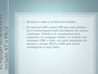 El equipo no detecta el teclado AT o PS/2Revisar el cable y la ficha del teclado.El conector DIN o mini-DIN que está soldado en el motherboard suele desoldarse del mismo o dañarse. Debido a la complejidad para repararlo, se aconseja utilizar un teclado con conexión USB, o bien, un cable adaptador de teclado y mouse PS/2 a USB que puede conseguirse a bajo costo.