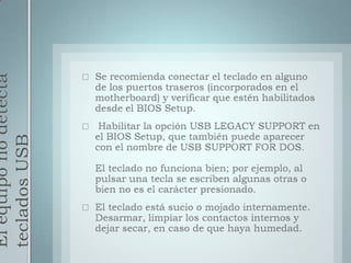 El equipo no detecta teclados USBSe recomienda conectar el teclado en alguno de los puertos traseros (incorporados en el motherboard) y verificar que estén habilitados desde el BIOS Setup.Habilitar la opción USB LEGACY SUPPORT en el BIOS Setup, que también puede aparecer con el nombre de USB SUPPORT FOR DOS.El teclado no funciona bien; por ejemplo, al pulsar una tecla se escriben algunas otras o bien no es el carácter presionado.El teclado está sucio o mojado internamente. Desarmar, limpiar los contactos internos y dejar secar, en caso de que haya humedad.