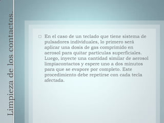 Limpieza de los contactos.En el caso de un teclado que tiene sistema de pulsadores individuales, lo primero será aplicar una dosis de gas comprimido en aerosol para quitar partículas superficiales. Luego, inyecte una cantidad similar de aerosol limpiacontactos y espere uno a dos minutos para que se evapore por completo. Este procedimiento debe repetirse con cada tecla afectada.