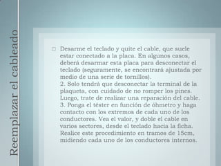 Reemplazar el cableadoDesarme el teclado y quite el cable, que suele estar conectado a la placa. En algunos casos, deberá desarmar esta placa para desconectar el teclado (seguramente, se encontrará ajustada por medio de una serie de tornillos).2. Solo tendrá que desconectar la terminal de la plaqueta, con cuidado de no romper los pines. Luego, trate de realizar una reparación del cable.3. Ponga el téster en función de óhmetro y haga contacto con los extremos de cada uno de los conductores. Vea el valor, y doble el cable en varios sectores, desde el teclado hacia la ficha. Realice este procedimiento en tramos de 15cm, midiendo cada uno de los conductores internos.