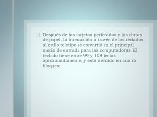 Después de las tarjetas perforadas y las cintas de papel, la interacción a través de los teclados al estilo teletipo se convirtió en el principal medio de entrada para las computadoras. El teclado tiene entre 99 y 108 teclas aproximadamente, y está dividido en cuatro bloques: