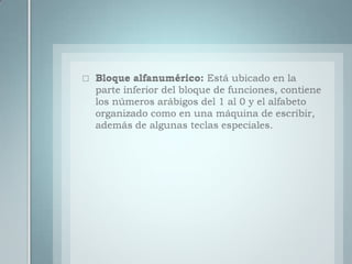 Bloque alfanumérico: Está ubicado en la parte inferior del bloque de funciones, contiene los números arábigos del 1 al 0 y el alfabeto organizado como en una máquina de escribir, además de algunas teclas especiales.