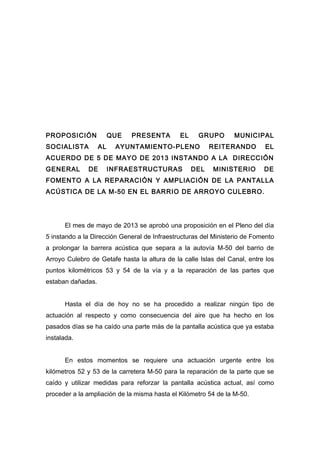 PROPOSICIÓN
SOCIALISTA

QUE
AL

PRESENTA

EL

GRUPO

AYUNTAMIENTO-PLENO

MUNICIPAL

REITERANDO

EL

ACUERDO DE 5 DE MAYO DE 2013 INSTANDO A LA DIRECCIÓN
GENERAL

DE

INFRAESTRUCTURAS

DEL

MINISTERIO

DE

FOMENTO A LA REPARACIÓN Y AMPLIACIÓN DE LA PANTALLA
ACÚSTICA DE LA M-50 EN EL BARRIO DE ARROYO CULEBRO.

El mes de mayo de 2013 se aprobó una proposición en el Pleno del día
5 instando a la Dirección General de Infraestructuras del Ministerio de Fomento
a prolongar la barrera acústica que separa a la autovía M-50 del barrio de
Arroyo Culebro de Getafe hasta la altura de la calle Islas del Canal, entre los
puntos kilométricos 53 y 54 de la vía y a la reparación de las partes que
estaban dañadas.
Hasta el día de hoy no se ha procedido a realizar ningún tipo de
actuación al respecto y como consecuencia del aire que ha hecho en los
pasados días se ha caído una parte más de la pantalla acústica que ya estaba
instalada.
En estos momentos se requiere una actuación urgente entre los
kilómetros 52 y 53 de la carretera M-50 para la reparación de la parte que se
caído y utilizar medidas para reforzar la pantalla acústica actual, así como
proceder a la ampliación de la misma hasta el Kilómetro 54 de la M-50.

 