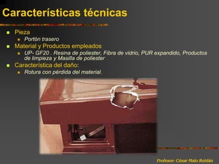 Profesor: César Malo RoldánCaracterísticas técnicasPiezaPortón trasero	Material y Productos empleadosUP- GF20 . Resina de poliester, Fibra de vidrio, PUR expandido, Productos de limpieza y Masilla de poliesterCaracterística del daño:Rotura con pérdida del material.