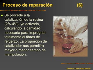 Profesor: César Malo RoldánProceso de reparación 			(6)Se procede a la catalización de la resina (2%-4%), ya activada, calculando la cantidad necesaria para impregnar totalmente al fibras de refuerzo. La proporción de catalizador nos permitirá mayor o menor tiempo de manipulación.