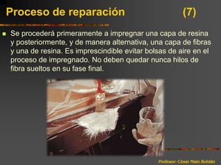 Profesor: César Malo RoldánProceso de reparación 			(7)Se procederá primeramente a impregnar una capa de resina y posteriormente, y de manera alternativa, una capa de fibras y una de resina. Es imprescindible evitar bolsas de aire en el proceso de impregnado. No deben quedar nunca hilos de fibra sueltos en su fase final.