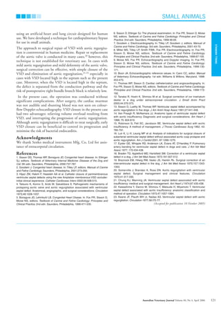 using an artificial heart and lung circuit designed for human
use. We have developed a technique for cardiopulmonary bypass
for use in small animals.
The approach to surgical repair of VSD with aortic regurgita-
tion is controversial in human medicine. Repair or replacement
of the aortic valve is conducted in many cases,20
however, this
technique is not established for veterinary use. In cases with
mild aortic regurgitation and mild deformity of the aortic valve,
surgical correction can be effective, with simple closure of the
VSD and elimination of aortic regurgitation,21-23
especially in
cases with VSD located high in the septum such as the present
case. Moreover, when the VSD is located high in the septum,
the defect is separated from the conduction pathway and the
risk of postoperative right bundle branch block is relatively low.
In the present case, the operation was conducted without
significant complications. After surgery, the cardiac murmur
was not audible and shunting blood was not seen on colour-
flow Doppler echocardiography. VSD closure in the present case
had two advantages: relieving volume overload resulting from
VSD, and interrupting the progression of aortic regurgitation.
Although aortic regurgitation is difficult to treat surgically, early
VSD closure can be beneficial to control its progression and
minimise the risk of bacterial endocarditis.
Acknowledgments
We thank Senko medical instrument Mfg, Co, Ltd for assis-
tance of extracorporal circulation.
References
1. Sisson DD, Thomas WP, Bonagura JD. Congenital heart disease. In: Ettinger
SJ, editors. Textbook of Veterinary Internal Medicine: Disease of the Dog and
Cat. 5th edn. Saunders, Philadelphia, 2000:737-787.
2. Goodwin J. Congenital heart disease. In: Tilley LP, editors. Manual of Canine
and Feline Cardiology. Saunders, Philadelphia, 2001:273-293.
3. Hijazi ZM, Hakim F, Haweleh AA et al. Catheter closure of perimembranous
ventricular septal defects using the new Amplatzer membranous VSD occluder:
initial clinical experience. Catheter Cardiovasc Interv 2002;56:508-515.
4. Tatsuno K, Konno S, Ando M, Sakakibara S. Pathogenetic mechanisms of
prolapsing aortic valve and aortic regurgitation associated with ventricular
septal defect. Anatomical, angiographic, and surgical considerations. Circulation
1973;48:1028-1037.
5. Bonagura JD, Lehmkuhl LB. Congenital Heart Diseae. In: Fox PR, Sisson D,
Moise NS, editors. Textbook of Canine and Feline Cardiology: Principles and
Clinical Practice. 2nd edn. Saunders, Philadelphia, 1999:471-535.
6. Sisson D, Ettinger SJ. The physical examination. In: Fox PR, Sisson D, Moise
NS, editors. Textbook of Canine and Feline Cardiology: Principles and Clinical
Practice. 2nd edn. Saunders, Philadelphia, 1999:46-64.
7. Goodwin J. Electrocardiography. In: Tilley LP, Goodwin J, editors. Manual of
Canine and Feline Cardiology. 3rd edn. Saunders, Philadelphia, 2001:43-70.
8. Miller MS, Tilley LP, Smith FWK, Fox PR. Electrocardiography. In: Fox PR,
Sisson D, Moise NS, editors. Textbook of Canine and Feline Cardiology.
Principles and Clinical Practice. 2nd edn. Saunders, Philadelphia, 1999:67-105.
9. Moise NS, Fox PR. Echocardiography and Doppler imaging. In: Fox PR,
Sisson D, Moise NS, editors. Textbook of Canine and Feline Cardiology:
Principles and Clinical Practice. 2nd edn. Saunders, Philadelphia, 1999:130-
171.
10. Boon JA. Echocardiographic reference values. In: Cann CC, editor. Manual
of Veterinary Echocardiography. 1st edn. Williams & Wilkins, Maryland, 1998:
453-473.
11. Thomas WP, Sisson D. Cardiac catheterization and angiocardiography. In:
Fox PR, Sisson D, Moise NS, editors. Textbook of Canine and Feline Cardiology.
Principles and Clinical Practice. 2nd edn. Saunders, Philadelphia, 1999:173-
192.
12. Tanaka R, Hoshi K, Shimizu M et al. Surgical correction of cor triatriatum
dexter in a dog under extracorporeal circulation. J Small Anim Pract
2003;44:370-373.
13. Sisson D, Luethy M, Thomas WP. Ventricular septal defect accompanied by
aortic regurgitation in five dogs. J Am Anim Hosp Assoc 1991;27:441-448.
14. Van Praagh R, McNamara JJ. Anatomic types of ventricular septal defect
with aortic insufficiency. Diagnostic and surgical considerations. Am Heart J
1968; 75: 604-619.
15. Robinson G, Fell SC, Jacobson BE. Ventricular septal defect with aortic
insufficiency. A method of management. J Thorac Cardiovasc Surg 1962; 43:
785-791.
16. Lun K, Li H, Leung MP et al. Analysis of indications for surgical closure of
subarterial ventricular septal defect without associated aortic cusp prolapse and
aortic regurgitation. Am J Cardiol 2001; 87:1266-1270.
17. Eyster GE, Whipple RD, Anderson LK, Evans AT, O’Handley P. Pulmonary
artery banding for ventricular septal defect in dogs and cats. J Am Vet Med
Assoc 1977; 170:434-438.
18. Braden TD, Appleford MD, Hartsfield SM. Correction of a ventricular septal
defect in a dog. J Am Vet Med Assoc 1972;161:507-512.
19. Breznock EM, Hilwig RW, Vasko JS, Hamlin RL. Surgical correction of an
interventricular septal defect in the dog. J Am Vet Med Assoc 1970;157:1343-
1353.
20. Somerville J, Brandao A, Ross DN. Aortic regurgitation with ventricular
septal defect. Surgical management and clinical features. Circulation
1970;41:317-330.
21. Chung KJ, Manning JA. Ventricular septal defect associated with aortic
insufficiency: medical and surgical management. Am Heart J 1974;87:435-438.
22. Kawashima Y, Danno M, Shimizu Y, Matsuda H, Miyamoto T. Ventricular
septal defect associated with aortic insufficiency: anatomic classification and
method of operation. Circulation 1973;47:1057-1064.
23. Keane JF, Plauth WH Jr, Nadas AS. Ventricular septal defect with aortic
regurgitation. Circulation 1977;56:I72-77.
(Accepted for publication 10 October 2005)
SMALL ANIMALS
SMALL
ANIMALS
121
Australian Veterinary Journal Volume 84, No 4, April 2006
AVJApril06N.qxd 24/03/2006 10:34 AM Page 121
 