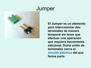 Jumper El Jumper es un elemento para interconectar dos terminales de manera temporal sin tener que efectuar una operación que requiera herramienta adicional. Dicha unión de terminales cierra el  circuito eléctrico  del que forma parte.  