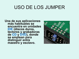 USO DE LOS JUMPER Una de sus aplicaciones más habituales se encuentra en unidades  IDE  (discos duros, lectores y grabadoras de  CD  y  DVD ), donde se emplean para distinguir entre maestro y esclavo.  