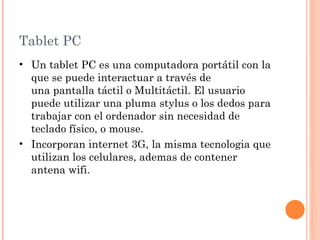 Tablet PC
• Un tablet PC es una computadora portátil con la
  que se puede interactuar a través de
  una pantalla táctil o Multitáctil. El usuario
  puede utilizar una pluma stylus o los dedos para
  trabajar con el ordenador sin necesidad de
  teclado físico, o mouse.
• Incorporan internet 3G, la misma tecnologia que
  utilizan los celulares, ademas de contener
  antena wifi.
 