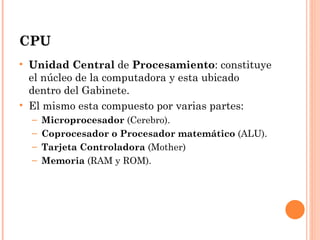 CPU
• Unidad Central de Procesamiento: constituye
  el núcleo de la computadora y esta ubicado
  dentro del Gabinete.
• El mismo esta compuesto por varias partes:
  –   Microprocesador (Cerebro).
  –   Coprocesador o Procesador matemático (ALU).
  –   Tarjeta Controladora (Mother)
  –   Memoria (RAM y ROM).
 