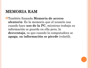 MEMORIA RAM
También llamada Memoria de acceso
 aleatoria: Es la memoria que el usuario usa
 cuando hace uso de la PC, mientras trabaja su
 información se guarda en ella pero, la
 desventaja, es que cuando la computadora se
 apaga, su información se pierde (volatil).
 