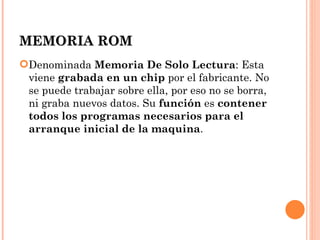 MEMORIA ROM
Denominada Memoria De Solo Lectura: Esta
 viene grabada en un chip por el fabricante. No
 se puede trabajar sobre ella, por eso no se borra,
 ni graba nuevos datos. Su función es contener
 todos los programas necesarios para el
 arranque inicial de la maquina.
 