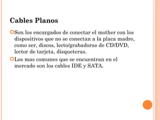 Cables Planos
Son los encargados de conectar el mother con los
 dispositivos que no se conectan a la placa madre,
 como ser, discos, lecto/grabadoras de CD/DVD,
 lector de tarjeta, disqueteras.
Los mas comunes que se encuentran en el
 mercado son los cables IDE y SATA.
 
