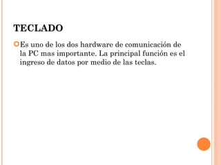 TECLADO
Es uno de los dos hardware de comunicación de
 la PC mas importante. La principal función es el
 ingreso de datos por medio de las teclas.
 