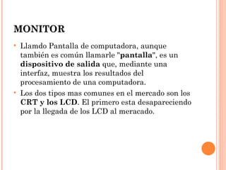 MONITOR
• Llamdo Pantalla de computadora, aunque
  también es común llamarle "pantalla", es un
  dispositivo de salida que, mediante una
  interfaz, muestra los resultados del
  procesamiento de una computadora.
• Los dos tipos mas comunes en el mercado son los
  CRT y los LCD. El primero esta desapareciendo
  por la llegada de los LCD al meracado.
 