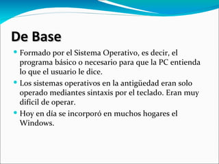 De Base
 Formado por el Sistema Operativo, es decir, el
  programa básico o necesario para que la PC entienda
  lo que el usuario le dice.
 Los sistemas operativos en la antigüedad eran solo
  operado mediantes sintaxis por el teclado. Eran muy
  difícil de operar.
 Hoy en día se incorporó en muchos hogares el
  Windows.
 
