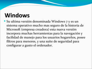 Windows
 Su ultima versión denominada Windows 7 y es un
  sistema operativo mucho mas seguro de la historia de
  Microsoft (empresa creadora) esta nueva versión
  incorpora muchas herramientas para la navegación y
  facilidad de manejo para los usuarios hogareños, posee
  filtros para menores, y una suite de seguridad para
  configurar a gusto el ordenador.
 