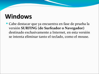Windows
 Cabe destacar que ya encuentra en fase de prueba la
  versión SURFING (de Surfeador o Navegador)
  destinado exclusivamente a Internet, en esta versión
  se intenta eliminar tanto el teclado, como el mouse.
 