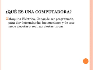 ¿QUÉ ES UNA COMPUTADORA?
Maquina Eléctrica, Capaz de ser programada,
 para dar determinadas instrucciones y de este
 modo ejecutar y realizar ciertas tareas.
 