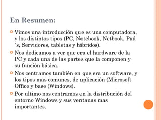 En Resumen:
 Vimos una introducción que es una computadora,
  y los distintos tipos (PC, Notebook, Netbook, Pad
  ´s, Servidores, tabletas y hibridos).
 Nos dedicamos a ver que era el hardware de la
  PC y cada una de las partes que la componen y
  su función básica.
 Nos centramos también en que era un software, y
  los tipos mas comunes, de aplicación (Microsoft
  Office y base (Windows).
 Por ultimo nos centramos en la distribución del
  entorno Windows y sus ventanas mas
  importantes.
 